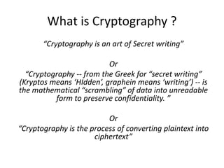 What is Cryptography ?
“Cryptography is an art of Secret writing”
Or
“Cryptography -- from the Greek for “secret writing”
(Kryptos means ‘HIdden’, graphein means ‘writing’) -- is
the mathematical “scrambling” of data into unreadable
form to preserve confidentiality. ”
Or
“Cryptography is the process of converting plaintext into
ciphertext”
 