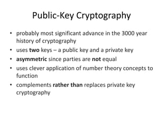 Public-Key Cryptography
• probably most significant advance in the 3000 year
history of cryptography
• uses two keys – a public key and a private key
• asymmetric since parties are not equal
• uses clever application of number theory concepts to
function
• complements rather than replaces private key
cryptography
 