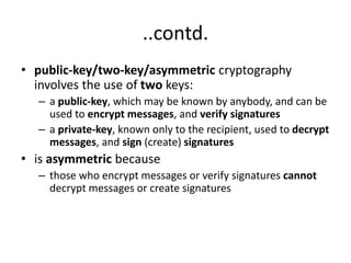 ..contd.
• public-key/two-key/asymmetric cryptography
involves the use of two keys:
– a public-key, which may be known by anybody, and can be
used to encrypt messages, and verify signatures
– a private-key, known only to the recipient, used to decrypt
messages, and sign (create) signatures
• is asymmetric because
– those who encrypt messages or verify signatures cannot
decrypt messages or create signatures
 
