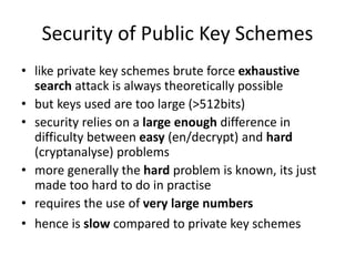Security of Public Key Schemes
• like private key schemes brute force exhaustive
search attack is always theoretically possible
• but keys used are too large (>512bits)
• security relies on a large enough difference in
difficulty between easy (en/decrypt) and hard
(cryptanalyse) problems
• more generally the hard problem is known, its just
made too hard to do in practise
• requires the use of very large numbers
• hence is slow compared to private key schemes
 