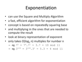 Exponentiation
• can use the Square and Multiply Algorithm
• a fast, efficient algorithm for exponentiation
• concept is based on repeatedly squaring base
• and multiplying in the ones that are needed to
compute the result
• look at binary representation of exponent
• only takes O(log2 n) multiples for number n
– eg. 75 = 74.71 = 3.7 = 10 mod 11
– eg. 3129 = 3128.31 = 5.3 = 4 mod 11
 