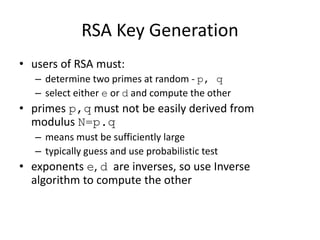 RSA Key Generation
• users of RSA must:
– determine two primes at random - p, q
– select either e or d and compute the other
• primes p,q must not be easily derived from
modulus N=p.q
– means must be sufficiently large
– typically guess and use probabilistic test
• exponents e, d are inverses, so use Inverse
algorithm to compute the other
 