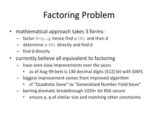 Factoring Problem
• mathematical approach takes 3 forms:
– factor N=p.q, hence find ø(N) and then d
– determine ø(N) directly and find d
– find d directly
• currently believe all equivalent to factoring
– have seen slow improvements over the years
• as of Aug-99 best is 130 decimal digits (512) bit with GNFS
– biggest improvement comes from improved algorithm
• cf “Quadratic Sieve” to “Generalized Number Field Sieve”
– barring dramatic breakthrough 1024+ bit RSA secure
• ensure p, q of similar size and matching other constraints
 