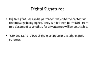 Digital Signatures
• Digital signatures can be permanently tied to the content of
the message being signed. They cannot then be 'moved' from
one document to another, for any attempt will be detectable.
• RSA and DSA are two of the most popular digital signature
schemes.
 