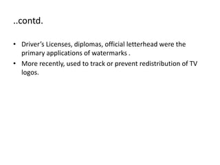 ..contd.
• Driver’s Licenses, diplomas, official letterhead were the
primary applications of watermarks .
• More recently, used to track or prevent redistribution of TV
logos.
 