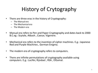 History of Crytography
• There are three eras in the history of Cryptography:
– The Manual era
– The Mechanical era
– The Modern era
• Manual era refers to Pen and Paper Cryptography and dates back to 2000
B.C.eg : Scytale, Atbash , Caesar, Vigenere.
• Mechanical era refers to the invention of cipher machines. E.g.: Japanese
Red and Purple Machines , German Enigma.
• The modern era of cryptography refers to computers.
• There are infinite permutations of cryptography available using
computers. E.g.: Lucifer, Rijndael , RSA , ElGamal.
8
 