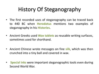 History Of Steganography
• The first recorded uses of steganography can be traced back
to 440 BC when Herodotus mentions two examples of
steganography in his Histories.
• Ancient Greeks used Wax tablets as reusable writing surfaces,
sometimes used for shorthand.
• Ancient Chinese wrote messages on fine silk, which was then
crunched into a tiny ball and covered in wax.
• Special inks were important steganographic tools even during
Second World War.
 