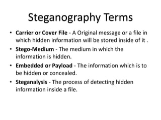 Steganography Terms
• Carrier or Cover File - A Original message or a file in
which hidden information will be stored inside of it .
• Stego-Medium - The medium in which the
information is hidden.
• Embedded or Payload - The information which is to
be hidden or concealed.
• Steganalysis - The process of detecting hidden
information inside a file.
 