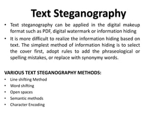Text Steganography
• Text steganography can be applied in the digital makeup
format such as PDF, digital watermark or information hiding
• It is more difficult to realize the information hiding based on
text. The simplest method of information hiding is to select
the cover first, adopt rules to add the phraseological or
spelling mistakes, or replace with synonymy words.
VARIOUS TEXT STEGANOGRAPHY METHODS:
• Line shifting Method
• Word shifting
• Open spaces
• Semantic methods
• Character Encoding
 