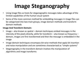 Image Steganography
• Using image files as hosts for steganographic messages takes advantage of the
limited capabilities of the human visual system
• Some of the more common method for embedding messages in image files can
be categorized into two main groups, image domain methods and transform
domain methods
Image And Transform Domain:
• Image – also known as spatial – domain techniques embed messages in the
intensity of the pixels directly, while for transform – also known as frequency –
domain, images are first transformed and then the message is embedded in the
image
• Image domain techniques encompass bit-wise methods that apply bit insertion
and noise manipulation and are sometimes characterized as “simple systems”
• Steganography in the transform domain involves the manipulation of
algorithms and image transforms
 