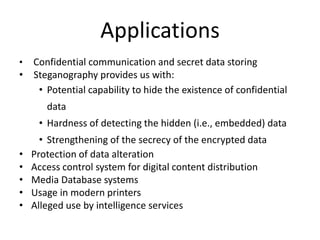 Applications
• Confidential communication and secret data storing
• Steganography provides us with:
• Potential capability to hide the existence of confidential
data
• Hardness of detecting the hidden (i.e., embedded) data
• Strengthening of the secrecy of the encrypted data
• Protection of data alteration
• Access control system for digital content distribution
• Media Database systems
• Usage in modern printers
• Alleged use by intelligence services
 