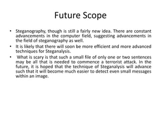 Future Scope
• Steganography, though is still a fairly new idea. There are constant
advancements in the computer field, suggesting advancements in
the field of steganography as well.
• It is likely that there will soon be more efficient and more advanced
techniques for Steganalysis.
• What is scary is that such a small file of only one or two sentences
may be all that is needed to commence a terrorist attack. In the
future, it is hoped that the technique of Steganalysis will advance
such that it will become much easier to detect even small messages
within an image.
 