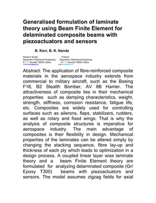 Generalised formulation of laminate
theory using Beam Finite Element for
delaminated composite beams with
piezoactuators and sensors
                     B. Kavi, B. K. Nanda
Research Scholar                          Professor
Department of Mechanical Engineering     Department of Mechanical Engineering
N. I. T., Rourkela 769008, Odisha         N. I. T., Rourkela 769008, Odisha
E-mail: binit.kavi@gmail.com           E-mail: bknanda@nitrkl.ac.in




Abstract: The application of fibre-reinforced composite
materials in the aerospace industry extends from
commercial to military aircraft, such as the Boeing
F18, B2 Stealth Bomber, AV 8B Harrier. The
attractiveness of composite lies in their mechanical
properties such as damping characteristics, weight,
strength, stiffness, corrosion resistance, fatigue life,
etc. Composites are widely used for controlling
surfaces such as ailerons, flaps, stabilizers, rudders,
as well as rotary and fixed wings. That is why the
analysis of composite structures is imperative for
aerospace industry. The main advantage of
composites is their flexibility in design. Mechanical
properties of the laminates can be altered simply by
changing the stacking sequence, fibre lay-up and
thickness of each ply which leads to optimization in a
design process. A coupled linear layer wise laminate
theory and a       beam Finite Element theory are
formulated for analyzing delaminated composite (Gr/
Epoxy T300)        beams with piezoactuators and
sensors. The model assumes zigzag fields for axial
 