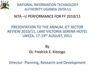 NATIONAL INFORMATION TECHNOLOGY AUTHORITY UGANDA (NITA-U) NITA –U PERFORMANCE FOR FY 2010/11 PRESENTATION TO THE ANNUAL ICT SECTOR REVIEW 2010/11, LAKE VICTORIA SERENA HOTEL LWEZA, 17-19th AUGUST, 2011  By Dr. Fredrick E. Kitoogo Director- Planning, Research and Development 