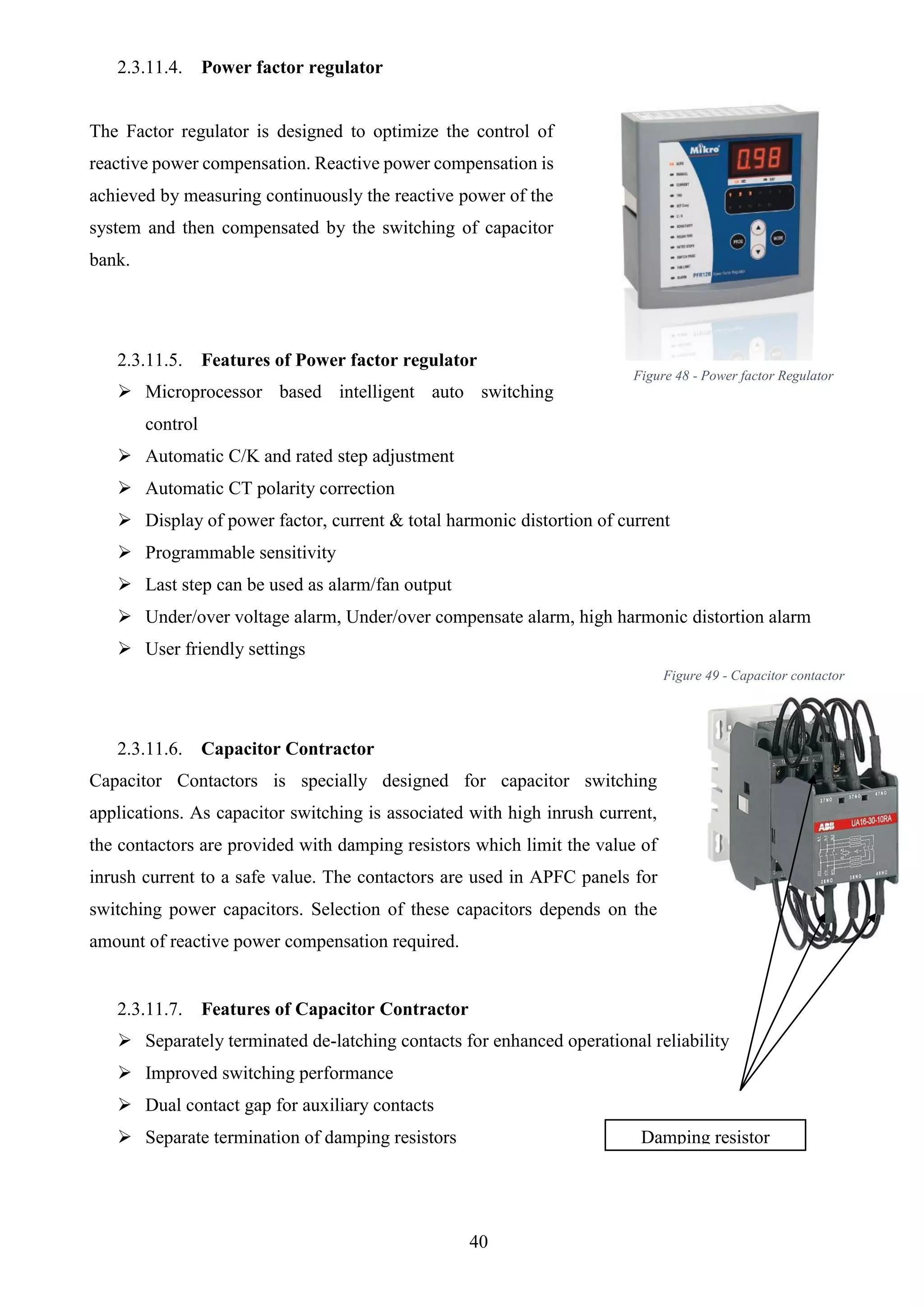 40
2.3.11.4. Power factor regulator
The Factor regulator is designed to optimize the control of
reactive power compensation. Reactive power compensation is
achieved by measuring continuously the reactive power of the
system and then compensated by the switching of capacitor
bank.
2.3.11.5. Features of Power factor regulator
 Microprocessor based intelligent auto switching
control
 Automatic C/K and rated step adjustment
 Automatic CT polarity correction
 Display of power factor, current & total harmonic distortion of current
 Programmable sensitivity
 Last step can be used as alarm/fan output
 Under/over voltage alarm, Under/over compensate alarm, high harmonic distortion alarm
 User friendly settings
2.3.11.6. Capacitor Contractor
Capacitor Contactors is specially designed for capacitor switching
applications. As capacitor switching is associated with high inrush current,
the contactors are provided with damping resistors which limit the value of
inrush current to a safe value. The contactors are used in APFC panels for
switching power capacitors. Selection of these capacitors depends on the
amount of reactive power compensation required.
2.3.11.7. Features of Capacitor Contractor
 Separately terminated de-latching contacts for enhanced operational reliability
 Improved switching performance
 Dual contact gap for auxiliary contacts
 Separate termination of damping resistors Damping resistor
Figure 48 - Power factor Regulator
Figure 49 - Capacitor contactor
 