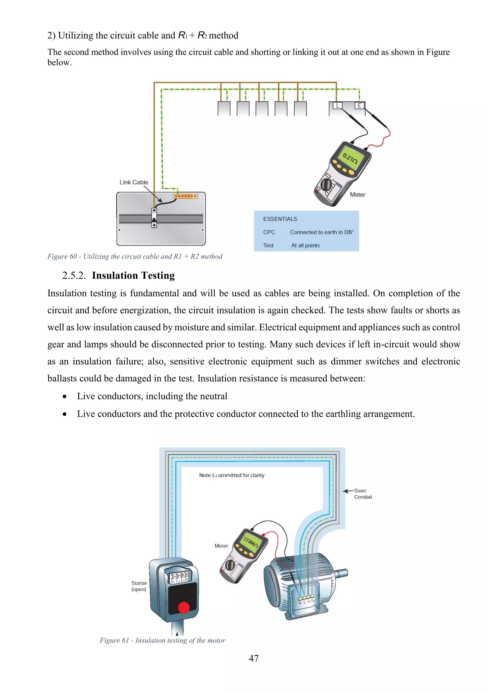 47
2) Utilizing the circuit cable and R1 + R2 method
The second method involves using the circuit cable and shorting or linking it out at one end as shown in Figure
below.
Figure 60 - Utilizing the circuit cable and R1 + R2 method
2.5.2. Insulation Testing
Insulation testing is fundamental and will be used as cables are being installed. On completion of the
circuit and before energization, the circuit insulation is again checked. The tests show faults or shorts as
well as low insulation caused by moisture and similar. Electrical equipment and appliances such as control
gear and lamps should be disconnected prior to testing. Many such devices if left in-circuit would show
as an insulation failure; also, sensitive electronic equipment such as dimmer switches and electronic
ballasts could be damaged in the test. Insulation resistance is measured between:
 Live conductors, including the neutral
 Live conductors and the protective conductor connected to the earthling arrangement.
Figure 61 - Insulation testing of the motor
 
