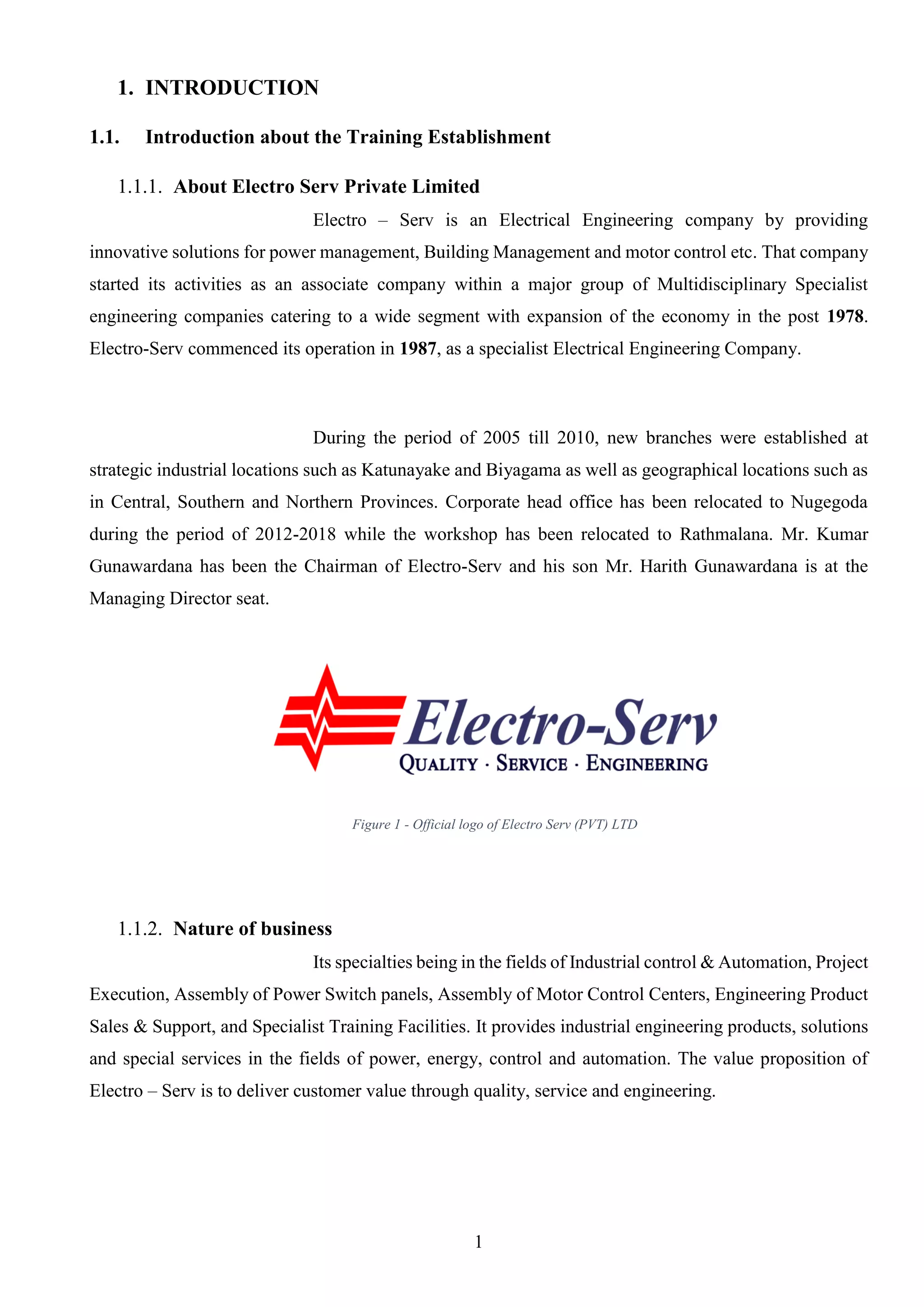 1
1. INTRODUCTION
1.1. Introduction about the Training Establishment
1.1.1. About Electro Serv Private Limited
Electro – Serv is an Electrical Engineering company by providing
innovative solutions for power management, Building Management and motor control etc. That company
started its activities as an associate company within a major group of Multidisciplinary Specialist
engineering companies catering to a wide segment with expansion of the economy in the post 1978.
Electro-Serv commenced its operation in 1987, as a specialist Electrical Engineering Company.
During the period of 2005 till 2010, new branches were established at
strategic industrial locations such as Katunayake and Biyagama as well as geographical locations such as
in Central, Southern and Northern Provinces. Corporate head office has been relocated to Nugegoda
during the period of 2012-2018 while the workshop has been relocated to Rathmalana. Mr. Kumar
Gunawardana has been the Chairman of Electro-Serv and his son Mr. Harith Gunawardana is at the
Managing Director seat.
1.1.2. Nature of business
Its specialties being in the fields of Industrial control & Automation, Project
Execution, Assembly of Power Switch panels, Assembly of Motor Control Centers, Engineering Product
Sales & Support, and Specialist Training Facilities. It provides industrial engineering products, solutions
and special services in the fields of power, energy, control and automation. The value proposition of
Electro – Serv is to deliver customer value through quality, service and engineering.
Figure 1 - Official logo of Electro Serv (PVT) LTD
 