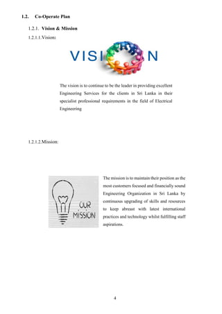 4
1.2. Co-Operate Plan
1.2.1. Vision & Mission
1.2.1.1.Vision:
1.2.1.2.Mission:
The vision is to continue to be the leader in providing excellent
Engineering Services for the clients in Sri Lanka in their
specialist professional requirements in the field of Electrical
Engineering
The mission is to maintain their position as the
most customers focused and financially sound
Engineering Organization in Sri Lanka by
continuous upgrading of skills and resources
to keep abreast with latest international
practices and technology whilst fulfilling staff
aspirations.
 