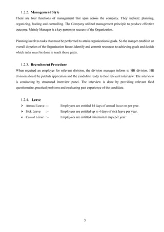 5
1.2.2. Management Style
There are four functions of management that span across the company. They include: planning,
organizing, leading and controlling. The Company utilized management principle to produce effective
outcome. Mainly Manager is a key person to success of the Organization.
Planning involves tasks that must be performed to attain organizational goals. So the manger establish an
overall direction of the Organization future, identify and commit resources to achieving goals and decide
which tasks must be done to reach those goals.
1.2.3. Recruitment Procedure
When required an employer for relevant division, the division manager inform to HR division. HR
division should be publish application and the candidate ready to face relevant interview. The interview
is conducting by structured interview panel. The interview is done by providing relevant field
questionnaire, practical problems and evaluating past experience of the candidate.
1.2.4. Leave
 Annual Leave : - Employees are entitled 14 days of annual leave on per year.
 Sick Leave : - Employees are entitled up to 4 days of sick leave per year.
 Casual Leave : - Employees are entitled minimum 6 days per year.
 