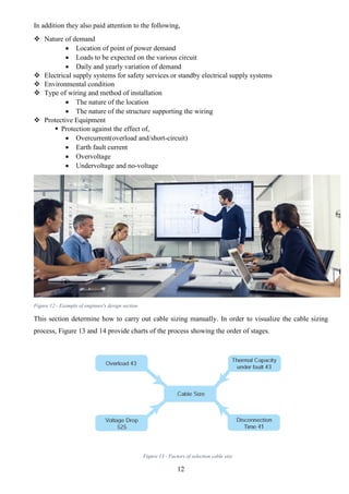 12
In addition they also paid attention to the following,
 Nature of demand
 Location of point of power demand
 Loads to be expected on the various circuit
 Daily and yearly variation of demand
 Electrical supply systems for safety services or standby electrical supply systems
 Environmental condition
 Type of wiring and method of installation
 The nature of the location
 The nature of the structure supporting the wiring
 Protective Equipment
 Protection against the effect of,
 Overcurrent(overload and/short-circuit)
 Earth fault current
 Overvoltage
 Undervoltage and no-voltage
Figure 12 - Example of enginner's design section
This section determine how to carry out cable sizing manually. In order to visualize the cable sizing
process, Figure 13 and 14 provide charts of the process showing the order of stages.
Figure 13 - Factors of selection cable size
 