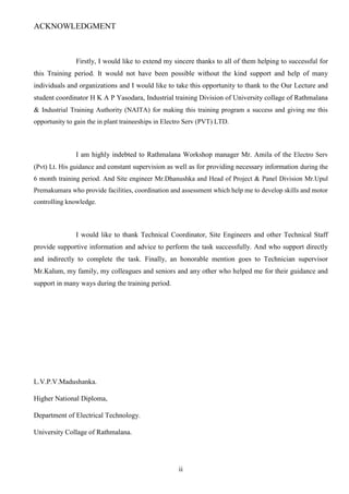 ii
ACKNOWLEDGMENT
Firstly, I would like to extend my sincere thanks to all of them helping to successful for
this Training period. It would not have been possible without the kind support and help of many
individuals and organizations and I would like to take this opportunity to thank to the Our Lecture and
student coordinator H K A P Yasodara, Industrial training Division of University collage of Rathmalana
& Industrial Training Authority (NAITA) for making this training program a success and giving me this
opportunity to gain the in plant traineeships in Electro Serv (PVT) LTD.
I am highly indebted to Rathmalana Workshop manager Mr. Amila of the Electro Serv
(Pvt) Lt. His guidance and constant supervision as well as for providing necessary information during the
6 month training period. And Site engineer Mr.Dhanushka and Head of Project & Panel Division Mr.Upul
Premakumara who provide facilities, coordination and assessment which help me to develop skills and motor
controlling knowledge.
I would like to thank Technical Coordinator, Site Engineers and other Technical Staff
provide supportive information and advice to perform the task successfully. And who support directly
and indirectly to complete the task. Finally, an honorable mention goes to Technician supervisor
Mr.Kalum, my family, my colleagues and seniors and any other who helped me for their guidance and
support in many ways during the training period.
L.V.P.V.Madushanka.
Higher National Diploma,
Department of Electrical Technology.
University Collage of Rathmalana.
 