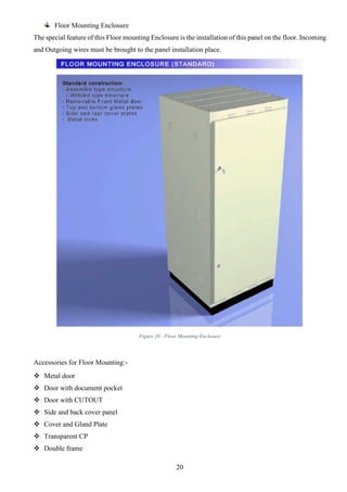 20
Floor Mounting Enclosure
The special feature of this Floor mounting Enclosure is the installation of this panel on the floor. Incoming
and Outgoing wires must be brought to the panel installation place.
Figure 20 - Floor Mounting Enclosure
Accessories for Floor Mounting:-
 Metal door
 Door with document pocket
 Door with CUTOUT
 Side and back cover panel
 Cover and Gland Plate
 Transparent CP
 Double frame
 