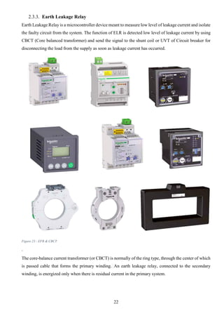 22
2.3.3. Earth Leakage Relay
Earth Leakage Relay is a microcontroller device meant to measure low level of leakage current and isolate
the faulty circuit from the system. The function of ELR is detected low level of leakage current by using
CBCT (Core balanced transformer) and send the signal to the shunt coil or UVT of Circuit breaker for
disconnecting the load from the supply as soon as leakage current has occurred.
Figure 23 - EFR & CBCT
.
The core-balance current transformer (or CBCT) is normally of the ring type, through the center of which
is passed cable that forms the primary winding. An earth leakage relay, connected to the secondary
winding, is energized only when there is residual current in the primary system.
 