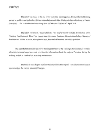 iii
PREFACE
The report was made at the end of my industrial training period. In my industrial training
period as an Electrical technology higher national diploma holder, I had my industrial training at Electro
Serv (Pvt) Lt for 24 weeks duration starting from 16th
October 2017 to 16th
April 2018.
The report consists of 3 major chapters. First chapter mainly includes Information about
Training Establishment. Then First chapter describes main functions, Organizational chart, Nature of
business and Vision, Mission, Management style, Present Performance and safety practices.
The second chapter mainly describes training experience at the Training Establishment, it contains
about the technical experience and provides the information about the projects I’ve done during the
training period, in Head office, workshop and site area.
The third or final chapter includes the conclusion of the report. This conclusion include an
assessment on the current Industrial Program.
 