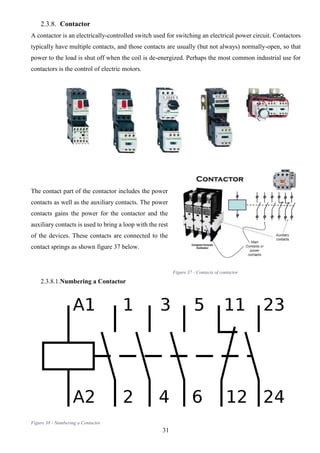 31
2.3.8. Contactor
A contactor is an electrically-controlled switch used for switching an electrical power circuit. Contactors
typically have multiple contacts, and those contacts are usually (but not always) normally-open, so that
power to the load is shut off when the coil is de-energized. Perhaps the most common industrial use for
contactors is the control of electric motors.
The contact part of the contactor includes the power
contacts as well as the auxiliary contacts. The power
contacts gains the power for the contactor and the
auxiliary contacts is used to bring a loop with the rest
of the devices. These contacts are connected to the
contact springs as shown figure 37 below.
2.3.8.1.Numbering a Contactor
Figure 38 - Numbering a Contactor
Figure 37 - Contacts of contactor
 