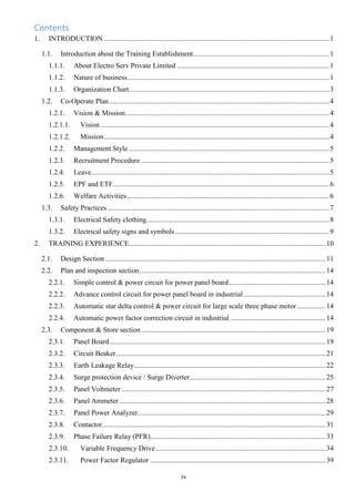 iv
Contents
1. INTRODUCTION ..............................................................................................................................1
1.1. Introduction about the Training Establishment............................................................................1
1.1.1. About Electro Serv Private Limited .....................................................................................1
1.1.2. Nature of business.................................................................................................................1
1.1.3. Organization Chart................................................................................................................3
1.2. Co-Operate Plan...........................................................................................................................4
1.2.1. Vision & Mission..................................................................................................................4
1.2.1.1. Vision................................................................................................................................4
1.2.1.2. Mission..............................................................................................................................4
1.2.2. Management Style ................................................................................................................5
1.2.3. Recruitment Procedure .........................................................................................................5
1.2.4. Leave.....................................................................................................................................5
1.2.5. EPF and ETF.........................................................................................................................6
1.2.6. Welfare Activities.................................................................................................................6
1.3. Safety Practices............................................................................................................................7
1.3.1. Electrical Safety clothing......................................................................................................8
1.3.2. Electrical safety signs and symbols ......................................................................................9
2. TRAINING EXPERIENCE..............................................................................................................10
2.1. Design Section ...........................................................................................................................11
2.2. Plan and inspection section........................................................................................................14
2.2.1. Simple control & power circuit for power panel board......................................................14
2.2.2. Advance control circuit for power panel board in industrial..............................................14
2.2.3. Automatic star delta control & power circuit for large scale three phase motor................14
2.2.4. Automatic power factor correction circuit in industrial .....................................................14
2.3. Component & Store section.......................................................................................................19
2.3.1. Panel Board.........................................................................................................................19
2.3.2. Circuit Beaker.....................................................................................................................21
2.3.3. Earth Leakage Relay...........................................................................................................22
2.3.4. Surge protection device / Surge Diverter............................................................................25
2.3.5. Panel Voltmeter ..................................................................................................................27
2.3.6. Panel Ammeter ...................................................................................................................28
2.3.7. Panel Power Analyzer.........................................................................................................29
2.3.8. Contactor.............................................................................................................................31
2.3.9. Phase Failure Relay (PFR)..................................................................................................33
2.3.10. Variable Frequency Drive...............................................................................................34
2.3.11. Power Factor Regulator ..................................................................................................39
 