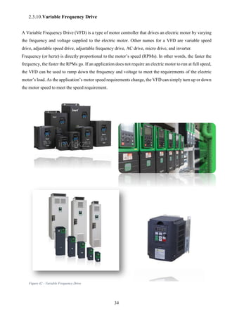 34
2.3.10.Variable Frequency Drive
A Variable Frequency Drive (VFD) is a type of motor controller that drives an electric motor by varying
the frequency and voltage supplied to the electric motor. Other names for a VFD are variable speed
drive, adjustable speed drive, adjustable frequency drive, AC drive, micro drive, and inverter.
Frequency (or hertz) is directly proportional to the motor’s speed (RPMs). In other words, the faster the
frequency, the faster the RPMs go. If an application does not require an electric motor to run at full speed,
the VFD can be used to ramp down the frequency and voltage to meet the requirements of the electric
motor’s load. As the application’s motor speed requirements change, the VFD can simply turn up or down
the motor speed to meet the speed requirement.
Figure 42 - Variable Frequency Drive
 
