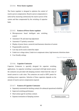 40
2.3.11.4. Power factor regulator
The Factor regulator is designed to optimize the control of
reactive power compensation. Reactive power compensation is
achieved by measuring continuously the reactive power of the
system and then compensated by the switching of capacitor
bank.
2.3.11.5. Features of Power factor regulator
 Microprocessor based intelligent auto switching
control
 Automatic C/K and rated step adjustment
 Automatic CT polarity correction
 Display of power factor, current & total harmonic distortion of current
 Programmable sensitivity
 Last step can be used as alarm/fan output
 Under/over voltage alarm, Under/over compensate alarm, high harmonic distortion alarm
 User friendly settings
2.3.11.6. Capacitor Contractor
Capacitor Contactors is specially designed for capacitor switching
applications. As capacitor switching is associated with high inrush current,
the contactors are provided with damping resistors which limit the value of
inrush current to a safe value. The contactors are used in APFC panels for
switching power capacitors. Selection of these capacitors depends on the
amount of reactive power compensation required.
2.3.11.7. Features of Capacitor Contractor
 Separately terminated de-latching contacts for enhanced operational reliability
 Improved switching performance
 Dual contact gap for auxiliary contacts
 Separate termination of damping resistors Damping resistor
Figure 48 - Power factor Regulator
Figure 49 - Capacitor contactor
 