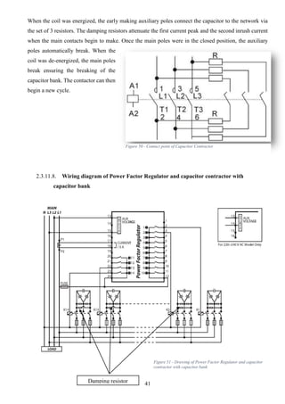 41
When the coil was energized, the early making auxiliary poles connect the capacitor to the network via
the set of 3 resistors. The damping resistors attenuate the first current peak and the second inrush current
when the main contacts begin to make. Once the main poles were in the closed position, the auxiliary
poles automatically break. When the
coil was de-energized, the main poles
break ensuring the breaking of the
capacitor bank. The contactor can then
begin a new cycle.
2.3.11.8. Wiring diagram of Power Factor Regulator and capacitor contractor with
capacitor bank
Damping resistor
Figure 50 - Contact point of Capacitor Contractor
Figure 51 - Drawing of Power Factor Regulator and capacitor
contractor with capacitor bank
 