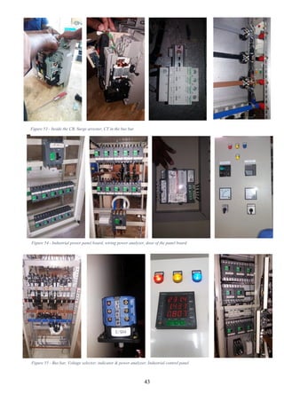 43
Figure 53 - Inside the CB, Surge arrester, CT in the bus bar
Figure 54 - Industrial power panel board, wiring power analyzer, door of the panel board
Figure 55 - Bus bar, Voltage selector, indicator & power analyzer, Industrial control panel
 