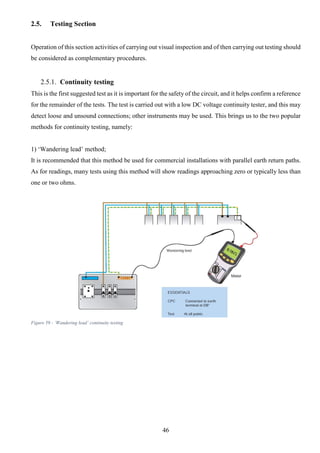 46
2.5. Testing Section
Operation of this section activities of carrying out visual inspection and of then carrying out testing should
be considered as complementary procedures.
2.5.1. Continuity testing
This is the first suggested test as it is important for the safety of the circuit, and it helps confirm a reference
for the remainder of the tests. The test is carried out with a low DC voltage continuity tester, and this may
detect loose and unsound connections; other instruments may be used. This brings us to the two popular
methods for continuity testing, namely:
1) ‘Wandering lead’ method;
It is recommended that this method be used for commercial installations with parallel earth return paths.
As for readings, many tests using this method will show readings approaching zero or typically less than
one or two ohms.
Figure 59 - ‘Wandering lead’ continuity testing
 