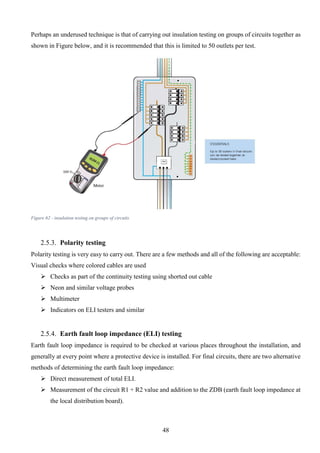 48
Perhaps an underused technique is that of carrying out insulation testing on groups of circuits together as
shown in Figure below, and it is recommended that this is limited to 50 outlets per test.
Figure 62 - insulation testing on groups of circuits
2.5.3. Polarity testing
Polarity testing is very easy to carry out. There are a few methods and all of the following are acceptable:
Visual checks where colored cables are used
 Checks as part of the continuity testing using shorted out cable
 Neon and similar voltage probes
 Multimeter
 Indicators on ELI testers and similar
2.5.4. Earth fault loop impedance (ELI) testing
Earth fault loop impedance is required to be checked at various places throughout the installation, and
generally at every point where a protective device is installed. For final circuits, there are two alternative
methods of determining the earth fault loop impedance:
 Direct measurement of total ELI.
 Measurement of the circuit R1 + R2 value and addition to the ZDB (earth fault loop impedance at
the local distribution board).
 