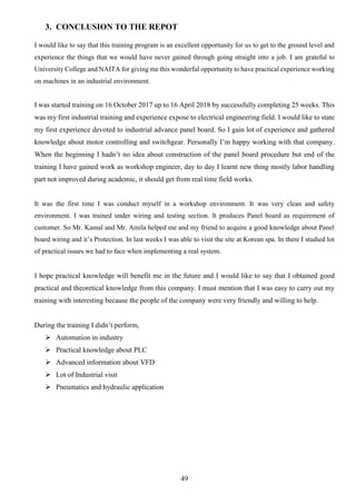 49
3. CONCLUSION TO THE REPOT
I would like to say that this training program is an excellent opportunity for us to get to the ground level and
experience the things that we would have never gained through going straight into a job. I am grateful to
University College and NAITA for giving me this wonderful opportunity to have practical experience working
on machines in an industrial environment.
I was started training on 16 October 2017 up to 16 April 2018 by successfully completing 25 weeks. This
was my first industrial training and experience expose to electrical engineering field. I would like to state
my first experience devoted to industrial advance panel board. So I gain lot of experience and gathered
knowledge about motor controlling and switchgear. Personally I’m happy working with that company.
When the beginning I hadn’t no idea about construction of the panel board procedure but end of the
training I have gained work as workshop engineer, day to day I learnt new thing mostly labor handling
part not improved during academic, it should get from real time field works.
It was the first time I was conduct myself in a workshop environment. It was very clean and safety
environment. I was trained under wiring and testing section. It produces Panel board as requirement of
customer. So Mr. Kamal and Mr. Amila helped me and my friend to acquire a good knowledge about Panel
board wiring and it’s Protection. In last weeks I was able to visit the site at Korean spa. In there I studied lot
of practical issues we had to face when implementing a real system.
I hope practical knowledge will benefit me in the future and I would like to say that I obtained good
practical and theoretical knowledge from this company. I must mention that I was easy to carry out my
training with interesting because the people of the company were very friendly and willing to help.
During the training I didn’t perform,
 Automation in industry
 Practical knowledge about PLC
 Advanced information about VFD
 Lot of Industrial visit
 Pneumatics and hydraulic application
 