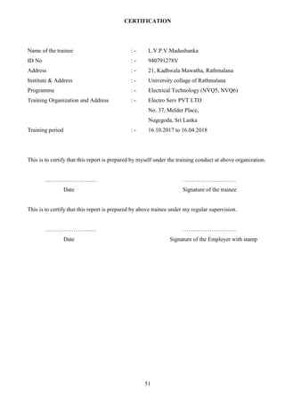 51
CERTIFICATION
Name of the trainee : - L.V.P.V.Madushanka
ID No : - 940791278V
Address : - 21, Kadhwala Mawatha, Rathmalana
Institute & Address : - University collage of Rathmalana
Programme : - Electrical Technology (NVQ5, NVQ6)
Training Organization and Address : - Electro Serv PVT LTD
No. 37, Melder Place,
Nugegoda, Sri Lanka
Training period : - 16.10.2017 to 16.04.2018
This is to certify that this report is prepared by myself under the training conduct at above organization.
……………………… ……………………….
Date Signature of the trainee
This is to certify that this report is prepared by above trainee under my regular supervision.
……………………… ……………………….
Date Signature of the Employer with stamp
 