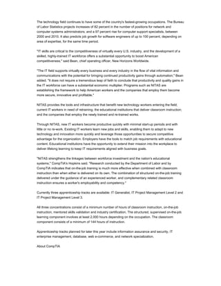 The technology field continues to have some of the country's fastest-growing occupations. The Bureau
of Labor Statistics projects increases of 82 percent in the number of positions for network and
computer systems administrators; and a 97 percent rise for computer support specialists, between
2000 and 2010. It also predicts job growth for software engineers of up to 100 percent, depending on
area of expertise, for the same time period.
"IT skills are critical to the competitiveness of virtually every U.S. industry, and the development of a
skilled, highly-trained IT workforce offers a substantial opportunity to boost American
competitiveness," said Bean, chief operating officer, New Horizons Worldwide.
"The IT field supports virtually every business and every industry in the flow of vital information and
communications with the potential for bringing continued productivity gains through automation," Bean
added. "It does not require a tremendous leap of faith to conclude that productivity and quality gains in
the IT workforce can have a substantial economic multiplier. Programs such as NITAS are
establishing the framework to help American workers and the companies that employ them become
more secure, innovative and profitable."
NITAS provides the tools and infrastructure that benefit new technology workers entering the field;
current IT workers in need of retraining; the educational institutions that deliver classroom instruction;
and the companies that employ the newly trained and re-trained works.
Through NITAS, new IT workers become productive quickly with minimal start-up periods and with
little or no re-work. Existing IT workers learn new jobs and skills, enabling them to adapt to new
technology and innovation more quickly and leverage those opportunities to secure competitive
advantage for the organization. Employers have the tools to match job requirements with educational
content. Educational institutions have the opportunity to extend their mission into the workplace to
deliver lifelong learning to keep IT requirements aligned with business goals.
"NITAS strengthens the linkages between workforce investment and the nation's educational
systems," CompTIA's Hopkins said. "Research conducted by the Department of Labor and by
CompTIA indicates that on-the-job training is much more effective when combined with classroom
instruction than when either is delivered on its own. The combination of structured on-the-job training
delivered under the guidance of an experienced worker, and complementary related classroom
instruction ensures a worker's employability and competency."
Currently three apprenticeship tracks are available: IT Generalist, IT Project Management Level 2 and
IT Project Management Level 3.
All three concentrations consist of a minimum number of hours of classroom instruction, on-the-job
instruction, mentored skills validation and industry certification. The structured, supervised on-the-job
learning component involves at least 2,000 hours depending on the occupation. The classroom
component consists of a minimum of 144 hours of instruction.
Apprenticeship tracks planned for later this year include information assurance and security, IT
enterprise management, database, web e-commerce, and network specialization.
About CompTIA
 