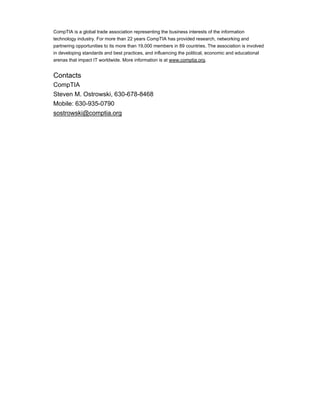 CompTIA is a global trade association representing the business interests of the information
technology industry. For more than 22 years CompTIA has provided research, networking and
partnering opportunities to its more than 19,000 members in 89 countries. The association is involved
in developing standards and best practices, and influencing the political, economic and educational
arenas that impact IT worldwide. More information is at www.comptia.org.
Contacts
CompTIA
Steven M. Ostrowski, 630-678-8468
Mobile: 630-935-0790
sostrowski@comptia.org
 