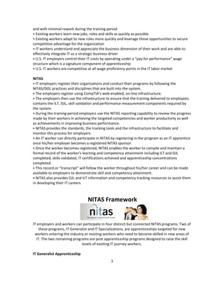 and with minimal rework during the training period
⦁ Existing workers learn new jobs, roles and skills as quickly as possible
⦁ Existing workers adapt to new roles more quickly and leverage those opportunities to secure
competitive advantage for the organization
⦁ IT workers understand and appreciate the business dimension of their work and are able to
effectively integrate IT as a strategic business driver
⦁ U.S. IT employers control their IT costs by operating under a “pay for performance” wage
structure which is a signature component of apprenticeship
⦁ U.S. IT workers are competitive at all wage-proficiency points in the IT labor market
NITAS
⦁ IT employers register their organizations and conduct their programs by following the
NITAS/DOL practices and disciplines that are built into the system.
⦁ The employers register using CompTIA’s web-enabled, on-line infrastructure.
⦁ The employers then use the infrastructure to ensure that the training delivered to employees
contains the ILT, OJL, skill validation and performance measurement components required by
the system.
⦁ During the training period employers use the NITAS reporting capability to review the progress
made by their workers in achieving the targeted competencies and worker productivity as well
as achievements in improving business performance.
⦁ NITAS provides the standards, the tracking tools and the infrastructure to facilitate and
monitor this process for employers.
⦁ An IT worker can directly participate in NITAS by registering in the program as an IT apprentice
once his/her employer becomes a registered NITAS sponsor.
⦁ Once the worker becomes registered, NITAS enables the worker to compile and maintain a
formal record of the worker’s learning and competency attainment including ILT and OJL
completed, skills validated, IT certifications achieved and apprenticeship concentrations
completed.
⦁ This record or “transcript” will follow the worker throughout his/her career and can be made
available to employers to demonstrate skill and competency attainment.
⦁ NITAS also provides OJL and ILT information and competency tracking resources to assist them
in developing their IT careers.
NITAS Framework
IT employers and workers can participate in four distinct but connected NITAS programs. Two of
these programs, IT Generalist and IT Specializations, are apprenticeships targeted for new
workers entering the industry or existing workers who need to become skilled in new areas of
IT. The two remaining programs are post apprenticeship programs designed to raise the skill
levels of existing IT journey workers.
IT Generalist Apprenticeship
3
 