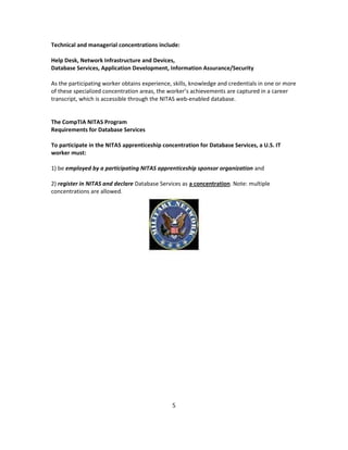 Technical and managerial concentrations include:
Help Desk, Network Infrastructure and Devices,
Database Services, Application Development, Information Assurance/Security
As the participating worker obtains experience, skills, knowledge and credentials in one or more
of these specialized concentration areas, the worker’s achievements are captured in a career
transcript, which is accessible through the NITAS web-enabled database.
The CompTIA NITAS Program
Requirements for Database Services
To participate in the NITAS apprenticeship concentration for Database Services, a U.S. IT
worker must:
1) be employed by a participating NITAS apprenticeship sponsor organization and
2) register in NITAS and declare Database Services as a concentration. Note: multiple
concentrations are allowed.
5
 