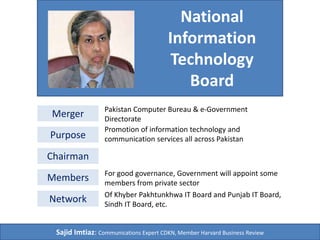 National 
Information 
Technology 
Board 
Merger Pakistan Computer Bureau & e-Government 
Directorate 
Purpose 
Chairman 
Promotion of information technology and 
communication services all across Pakistan 
Members For good governance, Government will appoint some 
members from private sector 
Network Of Khyber Pakhtunkhwa IT Board and Punjab IT Board, 
Sindh IT Board, etc. 
Sajid Imtiaz: Communications Expert CDKN, Member Harvard Business Review 
