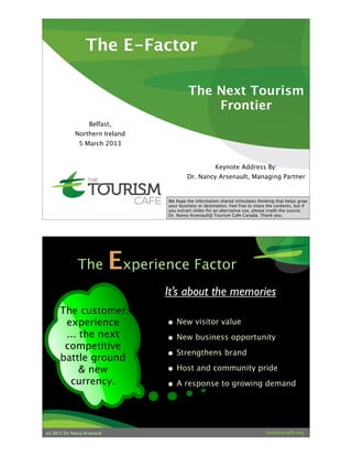 The E-Factor
Belfast,
Northern Ireland
5 March 2013
The Next Tourism
Frontier
Keynote Address By:
Dr. Nancy Arsenault, Managing Partner
We hope the information shared stimulates thinking that helps grow
your business or destination. Feel free to share the contents, but if
you extract slides for an alternative use, please credit the source:
Dr. Nancy Arsenault@ Tourism Cafe Canada. Thank you.
(c) 2013. Dr. Nancy Arsenault
The Experience Factor
• New visitor value
• New business opportunity
• Strengthens brand
• Host and community pride
• A response to growing demand
The customer
experience
... the next
competitive
battle ground
& new
currency.
It’s about the memories
 