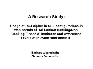 A Research Study:
Usage of RC4 cipher in SSL configurations in
web portals of Sri Lankan Banking/Non-
Banking Financial Institutes and Awareness
Levels of relevant staff about it.
Tharindu Weerasinghe
Chamara Disanayake
 