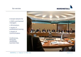 Our services




A broad network for
• CEO‘s and General
managers
• HR directors
• Heads of
professional training
• Heads of
Communication


Conferences,
banquets,
workshops,
business trips




NORDMETALL +++ "About us" +++ Peter Haas   Chart No. 14
 