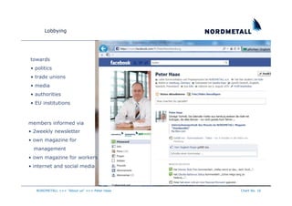 Lobbying




towards
• politics
• trade unions
• media
• authorities
• EU institutions



members informed via
• 2weekly newsletter
• own magazine for
  management
• own magazine for workers
• internet and social media



   NORDMETALL +++ "About us" +++ Peter Haas   Chart No. 16
 