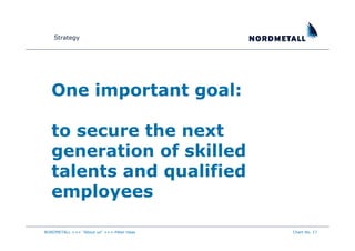 Strategy




   One important goal:

   to secure the next
   generation of skilled
   talents and qualified
   employees

NORDMETALL +++ "About us" +++ Peter Haas   Chart No. 17
 