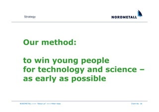 Strategy




   Our method:

   to win young people
   for technology and science –
   as early as possible


NORDMETALL +++ "About us" +++ Peter Haas   Chart No. 18
 