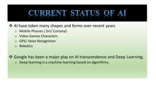  AI have taken many shapes and forms over recent years
o Mobile Phones ( Siri/ Cortana)
o Video Games Characters
o GPS/ Voice Recognition
o Robotics
 Google has been a major play on AI transcendence and Deep Learning.
o Deep learning is a machine learning based on algorithms.
 
